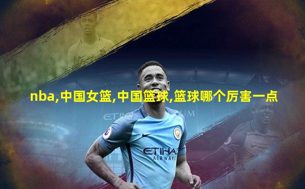 nba,中国女篮,中国篮球,篮球哪个厉害一点