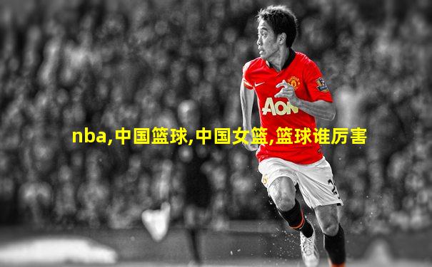 nba,中国篮球,中国女篮,篮球谁厉害