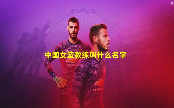 中国女篮教练叫什么名字