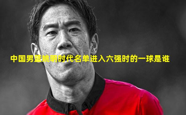 中国男篮姚明时代名单进入六强时的一球是谁
