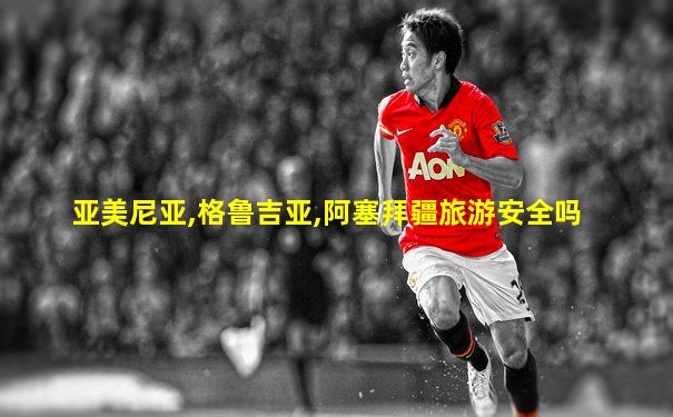 亚美尼亚,格鲁吉亚,阿塞拜疆旅游安全吗