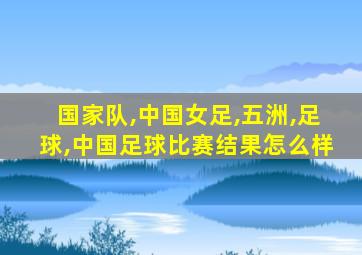国家队,中国女足,五洲,足球,中国足球比赛结果怎么样