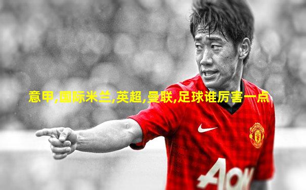 意甲,国际米兰,英超,曼联,足球谁厉害一点