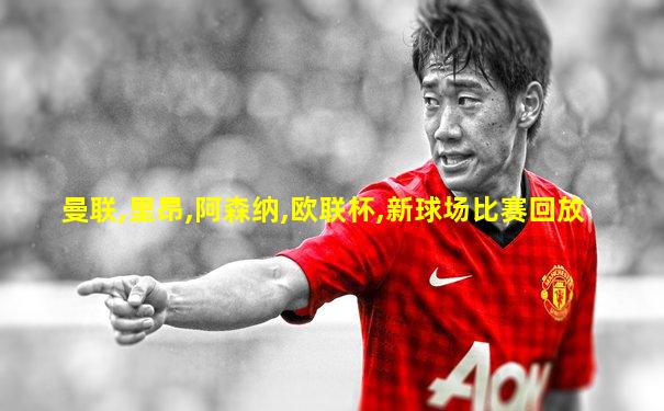 曼联,里昂,阿森纳,欧联杯,新球场比赛回放