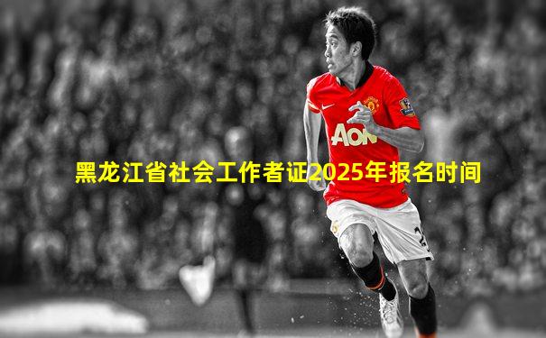 黑龙江省社会工作者证2025年报名时间